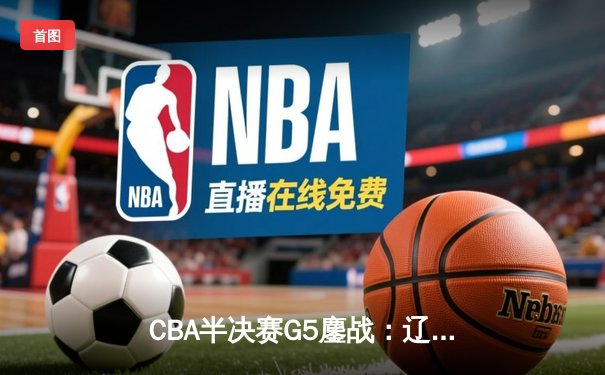 CBA半决赛G5鏖战：辽宁本钢加时逆转广东宏远 赵继伟砍30+10率队挺进总决赛