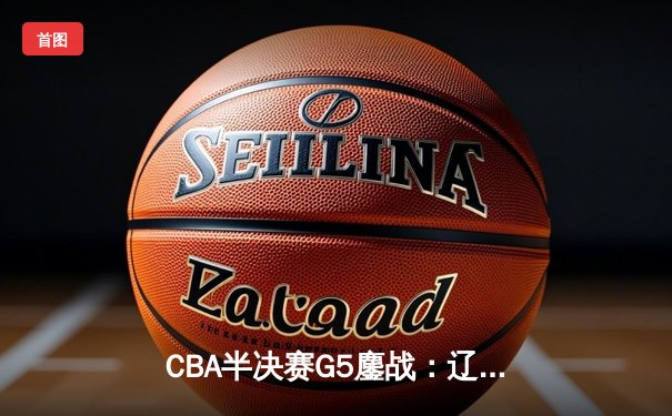 CBA半决赛G5鏖战：辽宁本钢加时逆转广东宏远 赵继伟砍30+10率队挺进总决赛