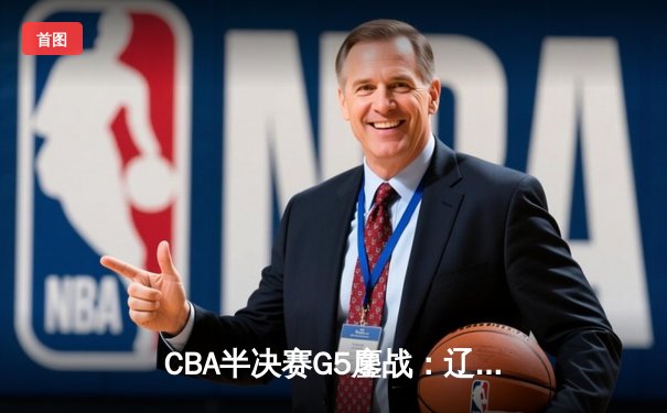 CBA半决赛G5鏖战：辽宁本钢加时逆转广东宏远 赵继伟砍35+9率队挺进总决赛