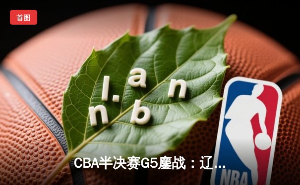 CBA半决赛G5鏖战：辽宁本钢加时逆转广东宏远 赵继伟35分创生涯新高