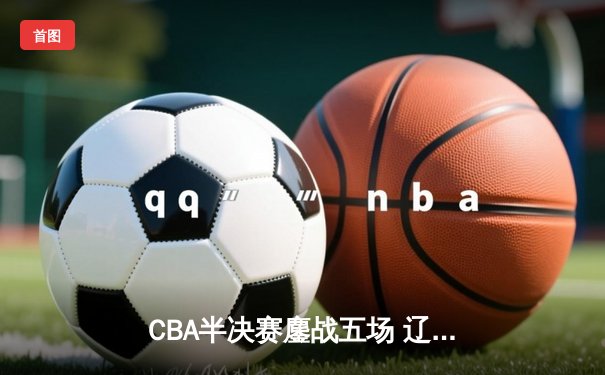 CBA半决赛鏖战五场 辽宁本钢逆转浙江广厦晋级总决赛